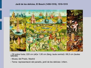 Jardí de les delícies, El Bosch (1450-1516). 1510-1515 - Oli sobre fusta; 220 cm (alt)x 1,95 cm (llarg; taula central) i 96,5 cm (taules laterals) - Museu del Prado, Madrid - Tema: representació del paradís, jardí de les delícies i infern. 