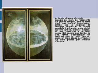 Al.ludeix al tercer dia de la creació del món. Es representa un globus terraqui, amb la terra dins una esfera transparent, símbol de la fragilitat de l'univers. Només hi ha formes vegetals i minerals. està pintat en tons grisos, blancs i negres, el que correspon a un món sense Sol encara que també és una forma d'aconseguir un contrast amb el color interior, entre un món abans de l'home i un altre poblat per infinitat d'èssers. 