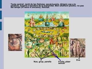 Taula central: Jardí de les Delícies: pecat,luxúria, dirigeix cap a la perdició, bogeria s'apodera de la humanitat. Món altament positiu; no pas del temps (ni nens ni ancians); felicitat. Nus, grup, parella Fruita: plaer sexual Eva 