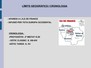 LÍMITS GEOGRÀFICS I CRONOLOGIA - APAREIX A L'ILE DE FRANCE - DIFUSIÓ PER TOTA EUROPA OCCIDENTAL CRONOLOGIA:  -PROTOGÒTIC: 2ª MEITAT S.XII - GÒTIC CLÀSSIC: S. XIII-XIV -GÒTIC TARDÀ: S. XV 