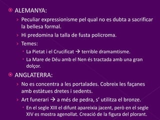 ALEMANYA: Peculiar expressionisme pel qual no es dubta a sacrificar la bellesa formal. Hi predomina la talla de fusta policroma. Temes:  La Pietat i el Crucificat    terrible dramamtisme. La Mare de Déu amb el Nen és tractada amb una gran dolçor. ANGLATERRA: No es concentra a les portalades. Cobreix les façanes amb estàtues dretes i sedents. Art funerari    a més de pedra, s’ utilitza el bronze. En el segle XIII el difunt apareixia jacent, però en el segle XIV es mostra agenollat. Creació de la figura del plorant. 