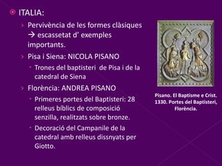 ITALIA: Pervivència de les formes clàsiques    escassetat d’ exemples importants. Pisa i Siena: NICOLA PISANO Trones del baptisteri  de Pisa i de la catedral de Siena Florència: ANDREA PISANO Primeres portes del Baptisteri: 28 relleus bíblics de composició senzilla, realitzats sobre bronze. Decoració del Campanile de la catedral amb relleus dissnyats per Giotto. Pisano. El Baptisme e Crist. 1330. Portes del Baptisteri, Florència. 