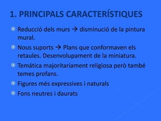 1. PRINCIPALS CARACTERÍSTIQUES Reducció dels murs    disminució de la pintura mural. Nous suports    Plans que conformaven els retaules. Desenvolupament de la miniatura. Temática majoritariament religiosa però també temes profans. Figures més expressives i naturals Fons neutres i daurats 