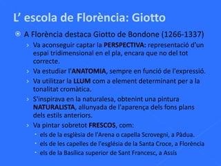 L’ escola de Florència: Giotto A Florència destaca Giotto de Bondone (1266-1337) Va aconseguir captar la  PERSPECTIVA:  representació d'un espai tridimensional en el pla, encara que no del tot correcte. Va estudiar l' ANATOMIA , sempre en funció de l'expressió. Va utilitzar la  LLUM  com a element determinant per a la tonalitat cromàtica. S'inspirava en la naturalesa, obtenint una pintura  NATURALISTA , allunyada de l'aparença dels fons plans dels estils anteriors. Va pintar sobretot  FRESCOS , com:  els de la esglèsia de l'Arena o capella Scrovegni, a Pàdua. els de les capelles de l'església de la Santa Croce, a Florència els de la  Basílica superior de Sant Francesc, a Assís 