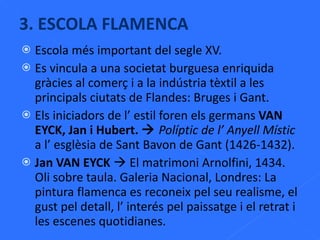 Escola més important del segle XV. Es vincula a una societat burguesa enriquida gràcies al comerç i a la indústria tèxtil a les principals ciutats de Flandes: Bruges i Gant. Els iniciadors de l’ estil foren els germans  VAN EYCK, Jan i Hubert.     Políptic de l’ Anyell Místic  a l’ esglèsia de Sant Bavon de Gant (1426-1432). Jan VAN EYCK    El matrimoni Arnolfini, 1434. Oli sobre taula. Galeria Nacional, Londres: La pintura flamenca es reconeix pel seu realisme, el gust pel detall, l’ interés pel paissatge i el retrat i les escenes quotidianes. 3. ESCOLA FLAMENCA 