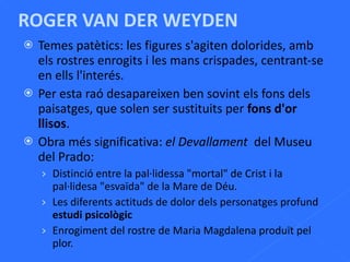 ROGER VAN DER WEYDEN Temes patètics: les figures s'agiten dolorides, amb els rostres enrogits i les mans crispades, centrant-se en ells l'interés. Per esta raó desapareixen ben sovint els fons dels paisatges, que solen ser sustituits per  fons   d'or llisos . Obra més significativa:  el Devallament  del Museu del Prado: Distinció entre la pal·lidessa "mortal" de Crist i la pal·lidesa "esvaïda" de la Mare de Déu. Les diferents actituds de dolor dels personatges profund  estudi psicològic Enrogiment del rostre de Maria Magdalena produït pel plor. 