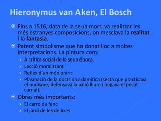 Fins a 1516, data de la seua mort, va realitzar les més estranyes composicions, on mesclava la  realitat  i la  fantasia . Patent simbolisme que ha donat lloc a moltes interpretacions. La pintura com: A crítica social de la seua época. Lecció moralitzant Reflex d’un món oníric Plasmació de la doctrina adamítica (secta que practicava el nudisme, defensava la unió lliure i negava el pecat carnal). Obres més importants: El carro de fenc El jardí de les delícies Hieronymus van Aken, El Bosch 