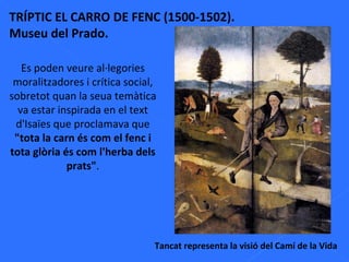 TRÍPTIC EL CARRO DE FENC (1500-1502). Museu del Prado. Tancat representa la visió del Camí de la Vida Es poden veure al·legories moralitzadores i crítica social, sobretot quan la seua temàtica va estar inspirada en el text d'Isaïes que proclamava que  "tota la carn és com el fenc i tota glòria és com l'herba dels prats" . 