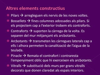 Pilars    arregleguen els nervis de les noves voltes. Bossellets    fines columnes adossades als pilars. Si els projectem cap a l’exterior trobem els contraforts. Contraforts    suporten la càrrega de la volta. Es separen del mur mitjançant els arcbotants. Arcbotants    transmeten les càrregues laterals cap a ells i alhora permeten la canalització de l’aigua de la teulada. Pinacle    Remata el contrafort i contraresta l’empenyiment oblic que hi exerceixen els arcbotants. Vitralls    substitució dels murs per grans vitralls decorats que donen claredat als espais interiors. 