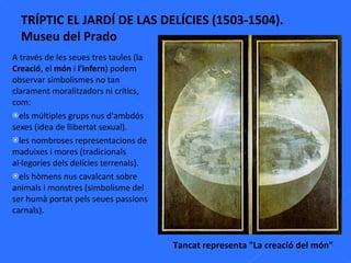 A través de les seues tres taules (la  Creació , el  món  i  l'infern ) podem observar simbolismes no tan clarament moralitzadors ni crítics, com:  els múltiples grups nus d'ambdós sexes (idea de llibertat sexual). les nombroses representacions de maduixes i mores (tradicionals al·legories dels delícies terrenals). els hòmens nus cavalcant sobre animals i monstres (simbolisme del ser humà portat pels seues passions carnals). TRÍPTIC EL JARDÍ DE LAS DELÍCIES (1503-1504). Museu del Prado Tancat representa "La creació del món" 