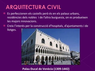 Es perfeccionen els castells però és en els palaus urbans, residències dels nobles  i de l’altra burguesia, on es produeixen les majors innovacions. Creix l’interés per la construcció d’hospitals, d’ajuntaments i de llotges. Palau Ducal de Venècia (1309-1442) 