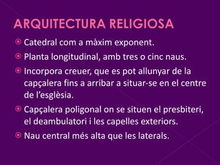 Catedral com a màxim exponent. Planta longitudinal, amb tres o cinc naus. Incorpora creuer, que es pot allunyar de la capçalera fins a arribar a situar-se en el centre de l’esglèsia. Capçalera poligonal on se situen el presbiteri, el deambulatori i les capelles exteriors. Nau central més alta que les laterals. 