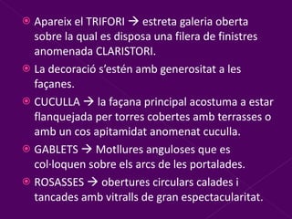 Apareix el TRIFORI    estreta galeria oberta sobre la qual es disposa una filera de finistres anomenada CLARISTORI. La decoració s’estén amb generositat a les façanes. CUCULLA    la façana principal acostuma a estar flanquejada per torres cobertes amb terrasses o amb un cos apitamidat anomenat cuculla. GABLETS    Motllures anguloses que es col·loquen sobre els arcs de les portalades. ROSASSES    obertures circulars calades i tancades amb vitralls de gran espectacularitat. 