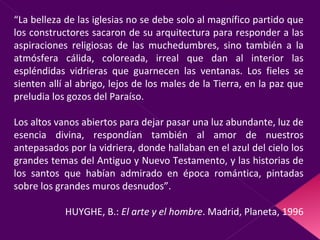 “ La belleza de las iglesias no se debe solo al magnífico partido que los constructores sacaron de su arquitectura para responder a las aspiraciones religiosas de las muchedumbres, sino también a la atmósfera cálida, coloreada, irreal que dan al interior las espléndidas vidrieras que guarnecen las ventanas. Los fieles se sienten allí al abrigo, lejos de los males de la Tierra, en la paz que preludia los gozos del Paraíso.  Los altos vanos abiertos para dejar pasar una luz abundante, luz de esencia divina, respondían también al amor de nuestros antepasados por la vidriera, donde hallaban en el azul del cielo los grandes temas del Antiguo y Nuevo Testamento, y las historias de los santos que habían admirado en época romántica, pintadas sobre los grandes muros desnudos”. HUYGHE, B.:  El arte y el hombre . Madrid, Planeta, 1996 