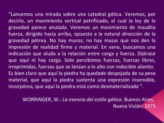 “ Lancemos una mirada sobre una catedral gótica. Veremos, por decirlo, un movimiento vertical petrificado, el cual la ley de la gravedad parece anulada. Veremos un movimiento de inaudita fuerza, dirigido hacia arriba, opuesto a la natural dirección de la gravedad pétrea. No hay muros; no hay masas que nos den la impresión de realidad firme y material. En vano, buscamos una indicación que aluda a la relación entre carga y fuerza. Dijérase que aquí ni hay carga. Solo percibimos fuerzas, fuerzas libres, irreprimidas, fuerzas que se lanzan a lo alto con indecible aliento.  Es bien claro que aquí la piedra ha quedado despojada de su peso material, que aquí la piedra sustenta una expresión insensible, incorpórea, que aquí la piedra está como desmaterializada ”. WORRINGER, W.:  La esencia del estilo gótico . Buenos Aires,  Nueva Visión, 1973 