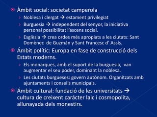 Àmbit social: societat camperola Noblesa i clergat    estament privilegiat Burguesia    independent del senyor, la iniciativa personal possibilitat l’ascens social. Esglèsia    crea ordes més apropiats a les ciutats: Sant Domènec  de Guzmán y Sant Francesc d’ Assís. Ámbit polític: Europa en fase de construcció dels Estats moderns. Els monarques, amb el suport de la burguesia,  van augmentar el seu poder, dominant la noblesa. Les ciutats burgueses: govern autònom. Organitzats amb ajuntaments i consells municipals. Ámbit cultural: fundació de les universitats    cultura de creixent carácter laic i cosmopolita, allunayada dels monestirs. 