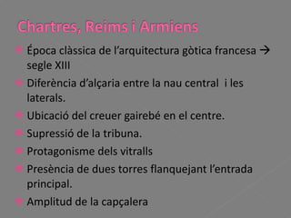 Época clàssica de l’arquitectura gòtica francesa    segle XIII Diferència d’alçaria entre la nau central  i les laterals. Ubicació del creuer gairebé en el centre. Supressió de la tribuna. Protagonisme dels vitralls Presència de dues torres flanquejant l’entrada principal. Amplitud de la capçalera 