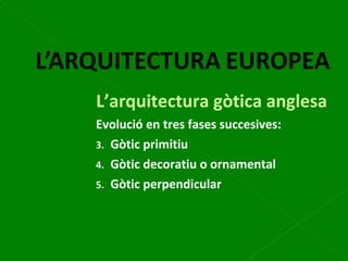 L’arquitectura gòtica anglesa Evolució en tres fases succesives: Gòtic primitiu Gòtic decoratiu o ornamental Gòtic perpendicular 