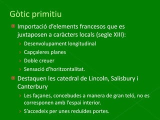 Gòtic primitiu Importació d’elements francesos que es juxtaposen a caràcters locals (segle XIII): Desenvolupament longitudinal Capçaleres planes Doble creuer Sensació d’horitzontalitat. Destaquen les catedral de Lincoln, Salisbury i Canterbury Les façanes, concebudes a manera de gran teló, no es corresponen amb l’espai interior. S’accedeix per unes reduïdes portes. 