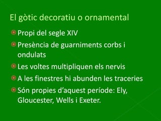 El gòtic decoratiu o ornamental Propi del segle XIV Presència de guarniments corbs i ondulats Les voltes multipliquen els nervis A les finestres hi abunden les traceries Són propies d’aquest període: Ely, Gloucester, Wells i Exeter. 