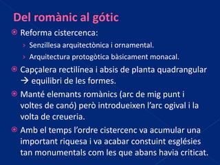 Reforma cistercenca:  Senzillesa arquitectònica i ornamental. Arquitectura protogòtica bàsicament monacal. Capçalera rectilínea i absis de planta quadrangular    equilibri de les formes. Manté elemants romànics (arc de mig punt i voltes de canó) però introdueixen l’arc ogival i la volta de creueria. Amb el temps l’ordre cistercenc va acumular una important riquesa i va acabar constuint esglésies tan monumentals com les que abans havia criticat. 