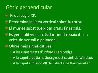 Gòtic perpendicular Fi del segle XIV Predomina la línea vertical sobre la corba. El mur es substitueix per grans finestrals. Es generalitzen l’arc tudor (molt rebaixat) i la volta de ventall o palmada. Obres més significatives:  A les universitats d’Oxford i Cambridge A la capella de Saint Goorges del castell de Windsor. A la capella d’Enric VII de l’abadia de Westminster. 