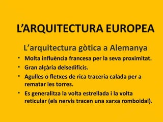 L’arquitectura gòtica a Alemanya Molta influència francesa per la seva proximitat. Gran alçària delsedificis. Agulles o fletxes de rica traceria calada per a rematar les torres. Es generalitza la volta estrellada i la volta reticular (els nervis tracen una xarxa romboidal). 