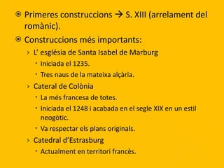 Primeres construccions    S. XIII (arrelament del romànic). Construccions més importants: L’ església de Santa Isabel de Marburg Iniciada el 1235. Tres naus de la mateixa alçària. Cateral de Colònia La més francesa de totes. Iniciada el 1248 i acabada en el segle XIX en un estil neogòtic. Va respectar els plans originals. Catedral d’Estrasburg Actualment en territori francès. 