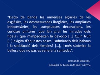 “ Deixo de banda les inmenses alçàries de les esglèsies, les desmesurades llargàries, les amplàries innecessàries, les sumptuoses decoracions, les curioses pintures, que fan girar les mirades dels fidels i que n’impedeixen la devoció […] Quin fruit […] exigim d’aquestes coses: l’admiracio dels babaus i la satisfacció dels simples? […], i més s’admira la bellesa que no pas es venera la santedat”. Bernat de Claravall,  Apologia de Guillem de Saint Thierry . 