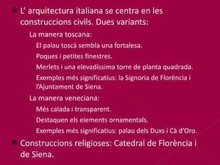 L’ arquitectura italiana se centra en les construccions civils. Dues variants: La manera toscana: El palau toscà sembla una fortalesa. Poques i petites finestres. Merlets i una elevadíssima torre de planta quadrada. Exemples més significatius: la Signoria de Florència i l’Ajuntament de Siena. La manera veneciana: Més calada i transparent. Destaquen els elements ornamentals. Exemples més significatius: palau dels Duxs i Cà d’Oro. Construccions religioses: Catedral de Florència i de Siena. 