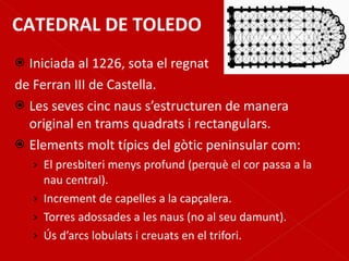 Iniciada al 1226, sota el regnat  de Ferran III de Castella. Les seves cinc naus s’estructuren de manera original en trams quadrats i rectangulars. Elements molt típics del gòtic peninsular com: El presbiteri menys profund (perquè el cor passa a la nau central). Increment de capelles a la capçalera. Torres adossades a les naus (no al seu damunt). Ús d’arcs lobulats i creuats en el trifori. CATEDRAL DE TOLEDO 