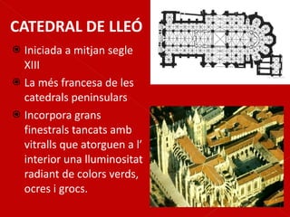 CATEDRAL DE LLEÓ Iniciada a mitjan segle XIII La més francesa de les catedrals peninsulars Incorpora grans finestrals tancats amb vitralls que atorguen a l’ interior una lluminositat radiant de colors verds, ocres i grocs. 