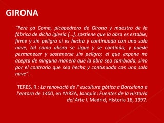 GIRONA “ Pere ça Coma, picapedrero de Girona y maestro de la fábrica de dicha iglesia […], sostiene que la obra es estable, firme y sin peligro si es hecha y continuada con una sola nave, tal como ahora se sigue y se continúa, y puede permanecer y sostenerse sin peligro; el que expone no acepta de ninguna manera que la obra sea cambiada, sino por el contrario que sea hecha y continuada con una sola nave”. TERES, R.:  La renovació de l’ escultura gòtica a Barcelona a l’entorn de 1400 , en YARZA, Joaquín:  Fuentes de la Historia del Arte I . Madrid, Historia 16, 1997. 