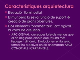 Elevació i lluminositat El mur perd la seva funció de suport    creació de grans obertures. Dos elements fonamentals: l’arc ogival i la volta de creueria. ARC OGIVAL: càrregues laterals menors que el de mig punt, alhora que resulta més lleguger i dinàmic. Evolucionen en la seva forma fins a derivar en els anomanats ARCS CONOPIALS i CARPANELLS. 