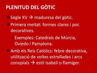 PLENITUD DEL GÒTIC Segle XV    maduresa del gòtic. Primera meitat: formes clares i poc decoratives. Exemples: Catedrals de Múrcia, Oviedo i Pamplona. Amb els Reis Catòlics: febre decorativa, utilització de voltes estrellades i arcs conopials    estil isabelí o flamíger. 