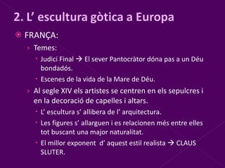 FRANÇA: Temes: Judici Final    El sever Pantocràtor dóna pas a un Déu bondadós. Escenes de la vida de la Mare de Déu. Al segle XIV els artistes se centren en els sepulcres i en la decoració de capelles i altars. L’ escultura s’ allibera de l’ arquitectura. Les figures s’ allarguen i es relacionen més entre elles tot buscant una major naturalitat. El millor exponent  d’ aquest estil realista    CLAUS SLUTER. 