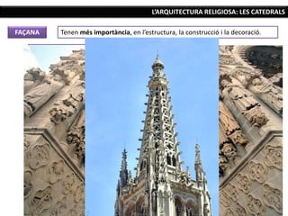 L’ARQUITECTURA RELIGIOSA: LES CATEDRALS
FAÇANA Tenen més importància, en l’estructura, la construcció i la decoració.
La façana principal té estructura de lletra “H”.
Tres parts horitzontals o carres: a cada lateral
una torre i al mig la part més baixa.
Tres parts verticals: les portalades d’accés, la
rosassa i una part superior amb els remats i les
torres, on pot aparèixer una nova galeria.
Més elements decoratius: portalades
botzinades i molt decorades, escultures als
brancals amb dossellets, galeries, rosasses i
elements decoratius verticals que accentuen
l’ascensionalitat de l’edifici (gablets, torres,
agulles...), a més de gàrgoles, vidrieres i altres
elements.
 