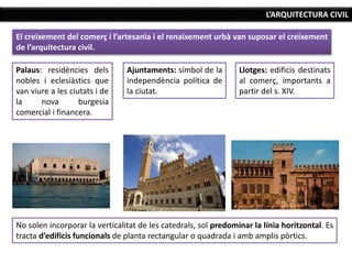 L’ARQUITECTURA CIVIL
El creixement del comerç i l’artesania i el renaixement urbà van suposar el creixement
de l’arquitectura civil.
Palaus: residències dels
nobles i eclesiàstics que
van viure a les ciutats i de
la nova burgesia
comercial i financera.
Ajuntaments: símbol de la
independència política de
la ciutat.
Llotges: edificis destinats
al comerç, importants a
partir del s. XIV.
No solen incorporar la verticalitat de les catedrals, sol predominar la línia horitzontal. Es
tracta d’edificis funcionals de planta rectangular o quadrada i amb amplis pòrtics.
 
