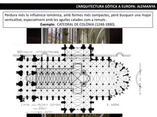 L’ARQUITECTURA GÒTICA A EUROPA: ALEMANYA
Perdura més la influència romànica, amb formes més compactes, però busquen una major
verticalitat, especialment amb les agulles calades com a remats .
Exemple: CATEDRAL DE COLÒNIA (1248-1880).
 