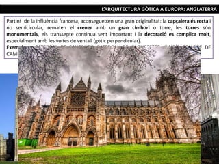 L’ARQUITECTURA GÒTICA A EUROPA: ANGLATERRA
Partint de la influència francesa, aconsegueixen una gran originalitat: la capçalera és recta i
no semicircular, rematen el creuer amb un gran cimbori o torre, les torres són
monumentals, els transsepte continua sent important i la decoració es complica molt,
especialment amb les voltes de ventall (gòtic perpendicular).
Exemples: CATEDRAL DE SALISBURY, CATEDRAL DE GLOUCESTER, KING’S COLLEGE DE
CAMBRIDGE I ABADIA DE WESTMINSTER.
 