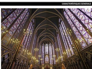 CARACTERÍSTIQUES GENERALS
Simbolisme: en el cas de la catedral, tot
l’edifici continua sent el símbol de Crist, però
ara la mateixa verticalitat suposa un intent
d’apropar-se al cel, a Déu, i la llum que
penetra per tots els llocs és el mateix símbol
de la presència de Déu.
Estructura diàfana, molt clara i organitzada a
partir de mòduls geomètrics que es
repeteixen.
La decoració es fa més abundant i més naturalista: la decoració
geomètrica romànica és substituïda per decoració vegetal.
Desmaterialització arquitectònica: la llum, la verticalitat, la decoració i el
predomini dels vans sobre els murs donen una sensació de transparència i
ingravidesa. .
 