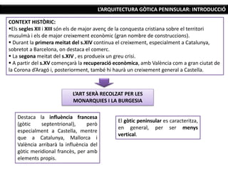 L’ARQUITECTURA GÒTICA PENINSULAR: INTRODUCCIÓ
CONTEXT HISTÒRIC:
Els segles XII i XIII són els de major avenç de la conquesta cristiana sobre el territori
musulmà i els de major creixement econòmic (gran nombre de construccions).
 Durant la primera meitat del s.XIV continua el creixement, especialment a Catalunya,
sobretot a Barcelona, on destaca el comerc.
 La segona meitat del s.XIV , es produeix un greu crisi.
 A partir del s.XV començarà la recuperació econòmica, amb València com a gran ciutat de
la Corona d’Aragó i, posteriorment, també hi haurà un creixement general a Castella.
L’ART SERÀ RECOLZAT PER LES
MONARQUIES I LA BURGESIA
Destaca la influència francesa
(gòtic septentrional), però
especialment a Castella, mentre
que a Catalunya, Mallorca i
València arribarà la influència del
gòtic meridional francès, per amb
elements propis.
El gòtic peninsular es caracteritza,
en general, per ser menys
vertical.
 