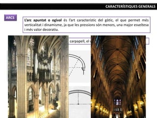 CARACTERÍSTIQUES GENERALS
ARCS
L’arc apuntat o ogival és l’art característic del gòtic, el que permet més
verticalitat i dinamisme, ja que les pressions són menors, una major esveltesa
i més valor decoratiu.
S’utilitzen altres arcs com el carpanell, el conopial o el mixtilini.
 