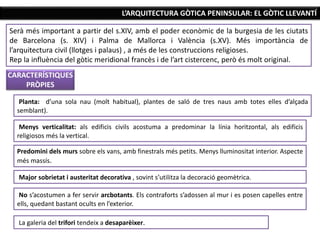 L’ARQUITECTURA GÒTICA PENINSULAR: EL GÒTIC LLEVANTÍ
CARACTERÍSTIQUES
PRÒPIES
Serà més important a partir del s.XIV, amb el poder econòmic de la burgesia de les ciutats
de Barcelona (s. XIV) i Palma de Mallorca i València (s.XV). Més importància de
l’arquitectura civil (llotges i palaus) , a més de les construccions religioses.
Rep la influència del gòtic meridional francès i de l’art cistercenc, però és molt original.
Planta: d’una sola nau (molt habitual), plantes de saló de tres naus amb totes elles d’alçada
semblant).
Menys verticalitat: als edificis civils acostuma a predominar la línia horitzontal, als edificis
religiosos més la vertical.
Predomini dels murs sobre els vans, amb finestrals més petits. Menys lluminositat interior. Aspecte
més massís.
Major sobrietat i austeritat decorativa , sovint s’utilitza la decoració geomètrica.
No s’acostumen a fer servir arcbotants. Els contraforts s’adossen al mur i es posen capelles entre
ells, quedant bastant ocults en l’exterior.
La galeria del trifori tendeix a desaparèixer.
 