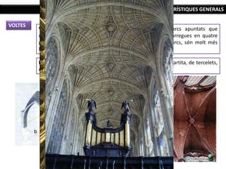 CARACTERÍSTIQUES GENERALS
VOLTES
Volta de creueria: formada pel creuament de dos arcs apuntats que
descansen sobre els pilars o columnes (concentra les càrregues en quatre
punts), de forma que els espais que queden entre els arcs, són molt més
lleugers i es pot elevar més l’edifici.
La volta de creueria quatripartita s’anirà complicant: sexpartita, de tercelets,
estelada, de ventall.
 