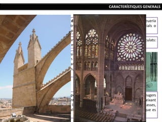 Els murs perden el seu paper sustentant, es fan més lleugers
i, per tant, els vans predominen sobre els murs, deixant
entrar la llum: es multipliquen els finestrals i les rosasses,
amb vitralls decoratius que li donen color a la llum que es
filtra.
CARACTERÍSTIQUES GENERALS
ELS ELEMENTS
SUSTENTATS
(Sistema de
descàrregues)
Les forces dels arcs apuntats que formen la volta de creueria
es concentren en quatre punts i són dobles: tangencials o
laterals (cap a fora) i verticals (cap a baix).
Les tensions verticals es sustenten amb pilars fasciculats:
pilar amb multitud de petites columnes adossades.
Les tensions laterals es
solucionen a l’exterior de
l’edifici amb arcbotants i
contraforts, rematats amb
pinacles.
 