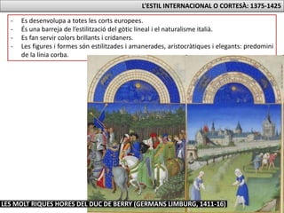 L’ESTIL INTERNACIONAL O CORTESÀ: 1375-1425
- Es desenvolupa a totes les corts europees.
- És una barreja de l’estilització del gòtic lineal i el naturalisme italià.
- Es fan servir colors brillants i cridaners.
- Les figures i formes són estilitzades i amanerades, aristocràtiques i elegants: predomini
de la línia corba.
LES MOLT RIQUES HORES DEL DUC DE BERRY (GERMANS LIMBURG, 1411-16)
 