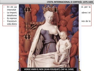 L’ESTIL INTERNACIONAL O CORTESÀ: 1375-1425
- En els paisatges s’alternen els fons daurats amb paisatges místics i irreals per la
intensitat cromàtica.
- La importància de la miniatura es veu en la influència en la petita mida de les obres i el
detallisme en les representacions.
- Es representa al detall la riquesa de vestits, joies i pentinats.
- S’acostuma a representar als que paguen l’obra (retrats dels donants) i escenes de la
vida diària.
ADORACIO DELS MAGS (GENTILE DA FABRIANO, 1423)MARE DE DEU DE LA LLET (RAMON DE MUR, 1415-19)VERGE AMB EL NEN (JEAN FOUQUET, CAP AL 1450)
 