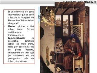 EL GÒTIC FLAMENC: SEGLE XV (I)
- És una derivació del gòtic
internacional que es dóna
a les ciutats burgeses de
Flandes i els Països Baixos
al segle XV.
- Tècnica: pintura a l’oli
sobre taula. Permet
rectificacions,
transparències...
- Característiques: és
descriptiu, detallista
(obres no molt grans,
fetes per contemplar-les
de prop), realista,
importància del paisatge
(es converteix en un
protagonista més de
l’obra), simbolisme...
 