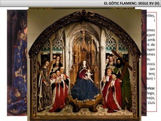EL GÒTIC FLAMENC: SEGLE XV (II)
- Composicions senzilles,
simètriques i
jerarquitzades.
- Temàtica: temes
religiosos (barrejant
verges i sants amb
personatges i ambient de
l’època). Guanyen
importància els temes
profans com els retrats.
- Tres períodes: els inicis
(germans Hubert i Jan
Van Eyck), el segon terç
(Roger van der Weyden) i
l’últim terç (El Bosch).
- A la península Ibèrica:
Fernando Gallego,
Bartolomé Bermejo,
Jaume Huguet i Lluís
Dalmau.
 